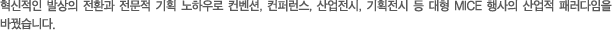 혁신적인 발상의 전환과 전문적 기획 노하우로 컨벤션, 컨퍼런스, 산업전시, 기획전시 등 대형 MICE 행사의 산업적 패러다임을 바꿨습니다.